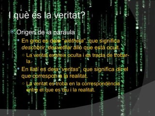 I què és la veritat? Origen de la paraula En grec es deia “ alétheia ”, que significa  descobrir, desvetllar  allò que està ocult. La veritat existeix oculta i es tracta de trobar-la. En llatí es deia “ veritas ”, que significa  dir  el que correspon a la realitat. La veritat es troba en la correspondència entre el que es diu i la realitat. 