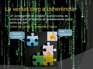 La veritat com a coherència Un coneixement és vertader quan encaixa, és coherent, amb el sistema de coneixements que ja tenim per cert. Criteri de veritat: la coherència lògica. Fals, incoherent Vertader, coherent 