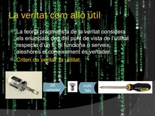 La veritat com allò útil La teoria pragmatista de la veritat considera els enunciats des del punt de vista de l’utilitat respecte d’un fi. Si funciona o serveix, aleshores el coneixement és vertader. Criteri de veritat: la utilitat. útil, vertader inútil, fals 