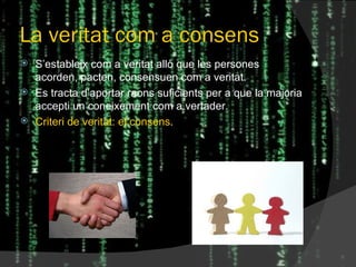 La veritat com a consens S’estableix com a veritat allò que les persones acorden, pacten, consensuen com a veritat. Es tracta d’aportar raons suficients per a que la majoria accepti un coneixement com a vertader. Criteri de veritat: el consens . 