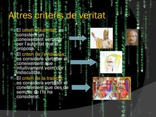 Altres criteris de veritat El  criteri d’autoritat : es considera un coneixement vertader per l’autoritat que el proposa. El  criteri de l’evidència : es considera vertader el coneixement que intuitivament veim clar i indiscutible. El  criteri de la tradició : es considera vertader el coneixement que des de sempre se l’hi ha considerat. 
