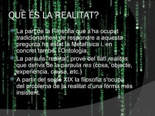 QUÈ ÉS LA REALITAT? La part de la Filosofia que s’ha ocupat tradicionalment de respondre a aquesta pregunta ha estat la Metafísica i, en concret també, l’Ontologia. La paraula “realitat” prové del llatí  realitas  que deriva de la paraula  res  (cosa, objecte, experiència, causa, etc.) A partir del segle XIX la filosofia s’ocupa del problema de la realitat d’una forma més insistent. 