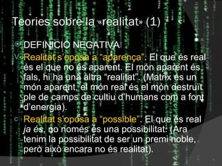 Teories sobre la  « realitat » (1) DEFINICIÓ NEGATIVA Realitat s’oposa a “aparença” . El que és real és el que no és aparent. El món aparent és fals, hi ha una altra “realitat”. (Matrix és un món aparent, el món real és el món destruït ple de camps de cultiu d’humans com a font d’energia). Realitat s’oposa a “possible” . El que és real  ja és , no només és una possibilitat. (Ara tenim la possibilitat de ser un premi noble, però això encara no és realitat). 