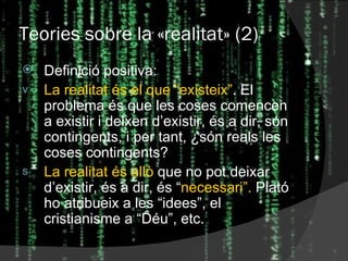 Teories sobre la  « realitat » (2) Definició positiva: La realitat és el que “existeix” . El problema és que les coses comencen a existir i deixen d’existir, és a dir, són contingents, i per tant, ¿són reals les coses contingents? La realitat és allò  que no pot deixar d’existir, és a dir, és “ necessari”.  Plató ho atribueix a les “idees”, el cristianisme a “Déu”, etc. 