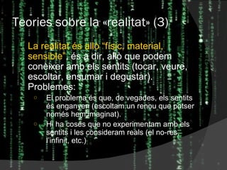 Teories sobre la  « realitat » (3) La realitat és allò “físic, material, sensible” , és a dir, allò que podem conèixer amb els sentits (tocar, veure, escoltar, ensumar i degustar). Problemes: El problema és que, de vegades, els sentits és enganyen (escoltam un renou que potser només hem imaginat). Hi ha coses que no experimentam amb els sentits i les consideram reals (el no-res, l’infinit, etc.) 