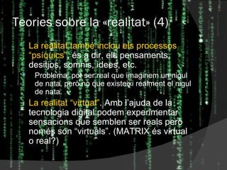 Teories sobre la  « realitat » (4) La realitat també inclou els processos “psíquics” , és a dir, els pensaments, desitjos, somnis, idees, etc. Problema: pot ser real que imaginem un nigul de nata, però no que existeixi realment el nigul de nata. La realitat “virtual” . Amb l’ajuda de la tecnologia digital podem experimentar sensacions que semblen ser reals però només són “virtuals”. (MATRIX és virtual o real?) 