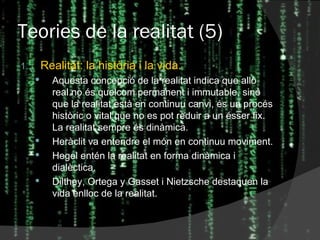 Teories de la realitat (5) Realitat: la història i la vida. Aquesta concepció de la realitat indica que allò real no és quelcom permanent i immutable, sinó que la realitat està en continuu canvi, és un procés històric o vital que no es pot reduir a un ésser fix. La realitat sempre és dinàmica. Heràclit va entendre el món en continuu moviment. Hegel entén la realitat en forma dinàmica i dialèctica. Dilthey, Ortega y Gasset i Nietzsche destaquen la vida enlloc de la realitat. 