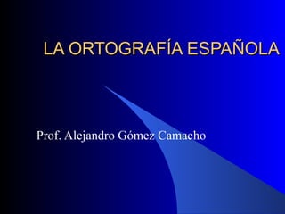 LA ORTOGRAFÍA ESPAÑOLA Prof. Alejandro Gómez Camacho 