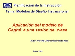 Aplicación del modelo de Gagné  a una sesión de  clase Enero, 2009 Planificación de la Instrucción Tema: Modelos de Diseño Instruccional  Autor: Prof. MSc. Marco Oscar Nieto Mesa 