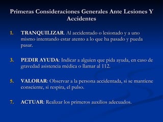 Primeras Consideraciones Generales Ante Lesiones Y Accidentes TRANQUILIZAR . Al accidentado o lesionado y a uno mismo intentando estar atento a lo que ha pasado y pueda pasar. PEDIR AYUDA : Indicar a alguien que pida ayuda, en caso de gravedad asistencia médica o llamar al 112. VALORAR : Observar a la persona accidentada, si se mantiene consciente, si respira, el pulso. ACTUAR : Realizar los primeros auxilios adecuados. 