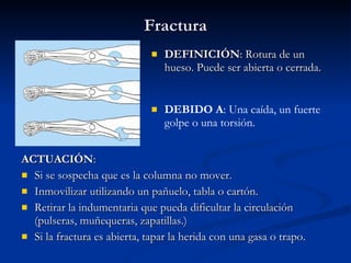 Fractura DEFINICIÓN : Rotura de un hueso. Puede ser abierta o cerrada. ACTUACIÓN : Si se sospecha que es la columna no mover. Inmovilizar utilizando un pañuelo, tabla o cartón. Retirar la indumentaria que pueda dificultar la circulación (pulseras, muñequeras, zapatillas.) Si la fractura es abierta, tapar la herida con una gasa o trapo. DEBIDO A : Una caída, un fuerte golpe o una torsión. 