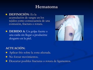 Hematoma DEFINICIÓN : Es la acumulación de sangre en los tejidos como consecuencia de una contusión, fractura o rotura. ACTUACIÓN : Aplicar frío sobre la zona afectada. No forzar movimientos. Descartar posibles fracturas o rotura de ligamentos. DEBIDO A : Un golpe fuerte o una caída sin llegar a producirse desgarro en la piel. 