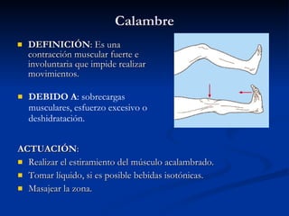 Calambre DEFINICIÓN : Es una contracción muscular fuerte e involuntaria que impide realizar movimientos. ACTUACIÓN : Realizar el estiramiento del músculo acalambrado. Tomar líquido, si es posible bebidas isotónicas. Masajear la zona. DEBIDO A : sobrecargas musculares, esfuerzo excesivo o deshidratación. 