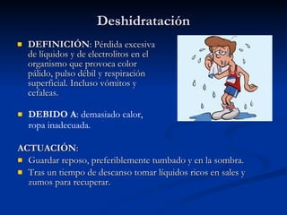 Deshidratación DEFINICIÓN : Pérdida excesiva de líquidos y de electrolitos en el organismo que provoca color pálido, pulso débil y respiración superficial. Incluso vómitos y cefaleas. ACTUACIÓN : Guardar reposo, preferiblemente tumbado y en la sombra. Tras un tiempo de descanso tomar líquidos ricos en sales y zumos para recuperar. DEBIDO A : demasiado calor, ropa inadecuada. 