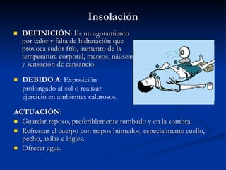 Insolación DEFINICIÓN : Es un agotamiento por calor y falta de hidratación que provoca sudor frío, aumento de la temperatura corporal, mareos, náuseas y sensación de cansancio. ACTUACIÓN : Guardar reposo, preferiblemente tumbado y en la sombra. Refrescar el cuerpo con trapos húmedos, especialmente cuello, pecho, axilas e ingles. Ofrecer agua. DEBIDO A : Exposición prolongado al sol o realizar ejercicio en ambientes calurosos. 