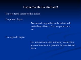 Esquema De La Unidad 2 En este tema veremos dos cosas: En primer lugar: Normas de seguridad en la práctica de  actividades físicas. Así nos pararemos en: En segundo lugar: Las actuaciones ante lesiones y accidentes  más comunes en la practica de la actividad  física. 