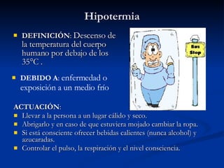 Hipotermia DEFINICIÓN :  Descenso de la temperatura del cuerpo humano por debajo de los 35°C . ACTUACIÓN : Llevar a la persona a un lugar cálido y seco. Abrigarlo y en caso de que estuviera mojado cambiar la ropa. Si está consciente ofrecer bebidas calientes (nunca alcohol) y azucaradas. Controlar el pulso, la respiración y el nivel consciencia. DEBIDO A :  enfermedad o exposición a un medio frío  