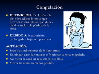Congelación DEFINICIÓN : Es el daño a la piel y los tejidos internos que provoca insensibilidad, piel dura y pálida e incluso la pérdida de la zona. ACTUACIÓN : Seguir las indicaciones de la hipotermia. En ningún caso dar masajes o friccionar la zona congelada. No meter la zona en agua caliente, sí tibia. Mover las zonas lo menos posible. DEBIDO A : la exposición prolongada a bajas temperaturas. 