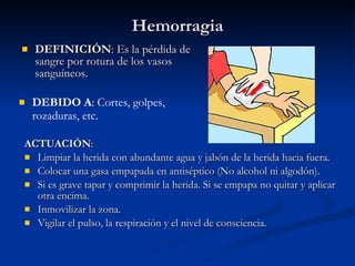 Hemorragia DEFINICIÓN : Es la pérdida de sangre por rotura de los vasos sanguíneos.  ACTUACIÓN : Limpiar la herida con abundante agua y jabón de la herida hacia fuera. Colocar una gasa empapada en antiséptico (No alcohol ni algodón). Si es grave tapar y comprimir la herida. Si se empapa no quitar y aplicar otra encima. Inmovilizar la zona. Vigilar el pulso, la respiración y el nivel de consciencia. DEBIDO A : Cortes, golpes, rozaduras, etc. 