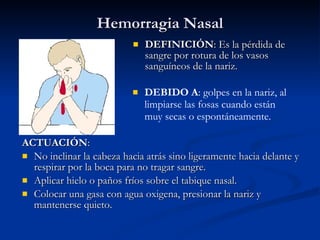 Hemorragia Nasal DEFINICIÓN : Es la pérdida de sangre por rotura de los vasos sanguíneos de la nariz.  ACTUACIÓN : No inclinar la cabeza hacia atrás sino ligeramente hacia delante y respirar por la boca para no tragar sangre. Aplicar hielo o paños fríos sobre el tabique nasal. Colocar una gasa con agua oxigena, presionar la nariz y mantenerse quieto. DEBIDO A : golpes en la nariz, al limpiarse las fosas cuando están muy secas o espontáneamente. 