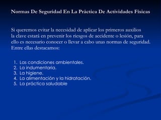 Normas De Seguridad En La Práctica De Actividades Físicas Si queremos evitar la necesidad de aplicar los primeros auxilios  la clave estará en prevenir los riesgos de accidente o lesión, para  ello es necesario conocer o llevar a cabo unas normas de seguridad.  Entre ellas destacamos: Las condiciones ambientales. La indumentaria. La higiene. La alimentación y la hidratación. La práctica saludable 