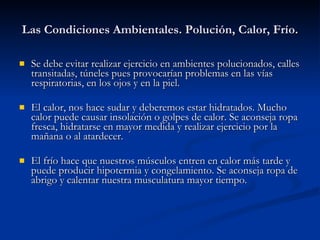 Las Condiciones Ambientales. Polución, Calor, Frío. Se debe evitar realizar ejercicio en ambientes polucionados, calles transitadas, túneles pues provocarían problemas en las vías respiratorias, en los ojos y en la piel. El calor, nos hace sudar y deberemos estar hidratados. Mucho calor puede causar insolación o golpes de calor. Se aconseja ropa fresca, hidratarse en mayor medida y realizar ejercicio por la mañana o al atardecer. El frío hace que nuestros músculos entren en calor más tarde y puede producir hipotermia y congelamiento. Se aconseja ropa de abrigo y calentar nuestra musculatura mayor tiempo. 