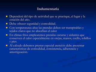 Indumentaria Dependerá del tipo de actividad que se practique, el lugar y la estación del año. Debe ofrecer seguridad y comodidad. Con temperaturas altas las prendas deben ser transpirables y tejidos claros que no absorban el calor En climas fríos emplearemos prendas oscuras y aislantes que conserven el calor especialmente en orejas, manos, cuello, tobillos y pies. Al calzado debemos prestar especial atención debe presentar características de comodidad, consistencia, adherencia y amortiguación. 