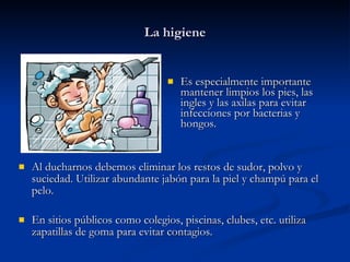 La higiene Es especialmente importante mantener limpios los pies, las ingles y las axilas para evitar infecciones por bacterias y hongos. Al ducharnos debemos eliminar los restos de sudor, polvo y suciedad. Utilizar abundante jabón para la piel y champú para el pelo. En sitios públicos como colegios, piscinas, clubes, etc. utiliza zapatillas de goma para evitar contagios. 