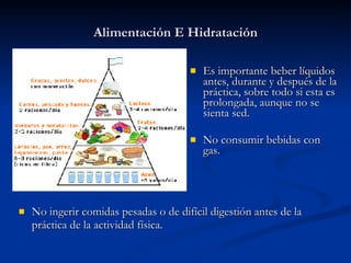Alimentación E Hidratación Es importante beber líquidos antes, durante y después de la práctica, sobre todo si esta es prolongada, aunque no se sienta sed. No consumir bebidas con gas. No ingerir comidas pesadas o de difícil digestión antes de la práctica de la actividad física. 