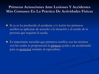 Primeras Actuaciones Ante Lesiones Y Accidentes Más Comunes En La Práctica De Actividades Físicas Si ya se ha producido el accidente y/o lesión los primeros auxilios se aplicaran de acuerdo a la situación y al estado de la persona que requiere la ayuda. Es importante recordar que primeros auxilios son las técnicas con las cuales se proporciona la  primera  ayuda a un accidentado para su  posterior  traslado al especialista. 