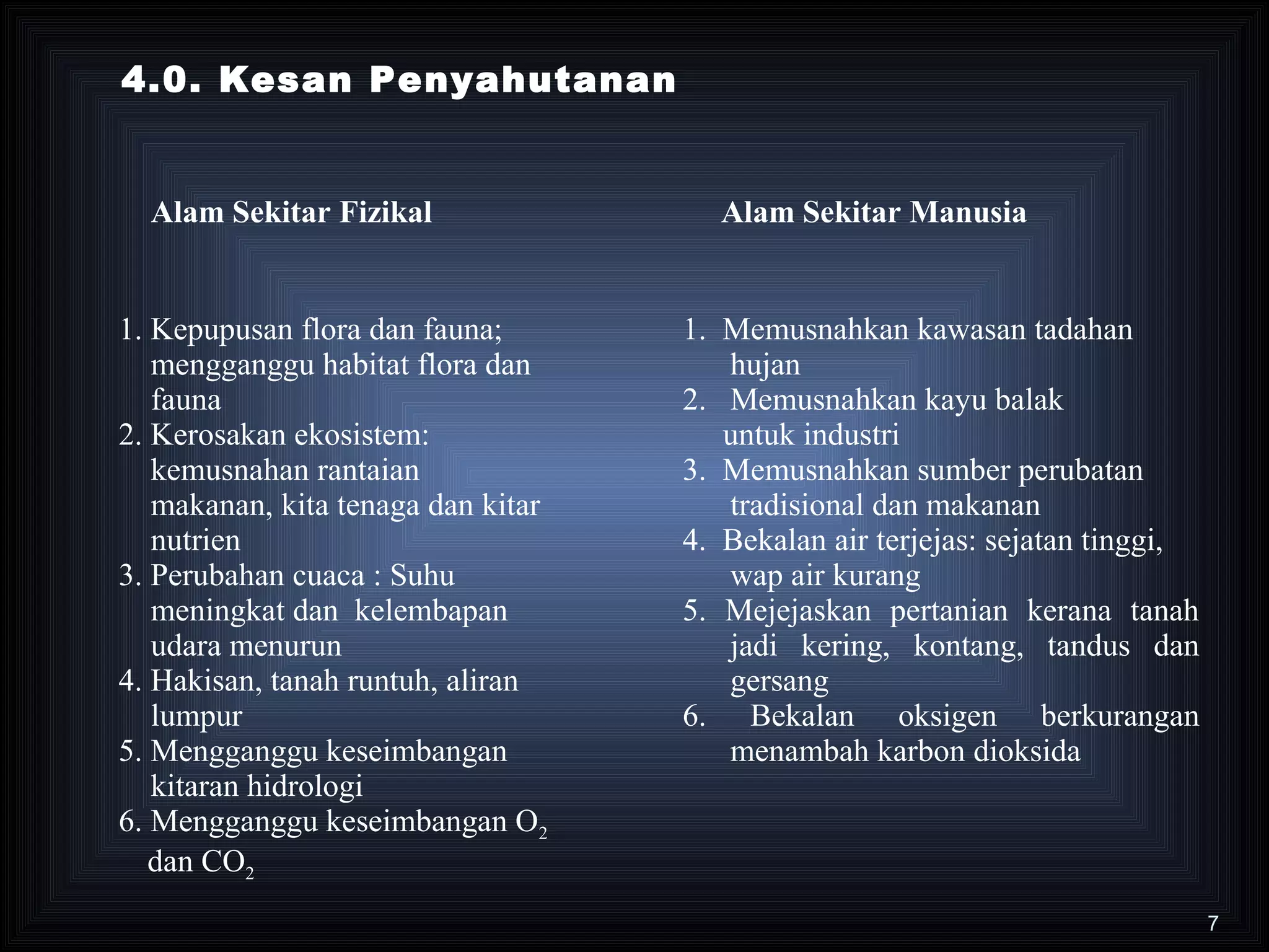 4.0. Kesan Penyahutanan


  Alam Sekitar Fizikal                Alam Sekitar Manusia


1. Kepupusan flora dan fauna;       1. Memusnahkan kawasan tadahan
   mengganggu habitat flora dan        hujan
   fauna                            2. Memusnahkan kayu balak
2. Kerosakan ekosistem:                untuk industri
   kemusnahan rantaian              3. Memusnahkan sumber perubatan
   makanan, kita tenaga dan kitar      tradisional dan makanan
   nutrien                          4. Bekalan air terjejas: sejatan tinggi,
3. Perubahan cuaca : Suhu              wap air kurang
   meningkat dan kelembapan         5. Mejejaskan pertanian kerana tanah
   udara menurun                       jadi kering, kontang, tandus dan
4. Hakisan, tanah runtuh, aliran       gersang
   lumpur                           6. Bekalan oksigen berkurangan
5. Mengganggu keseimbangan             menambah karbon dioksida
   kitaran hidrologi
6. Mengganggu keseimbangan O2
   dan CO2
                                                                               7
 