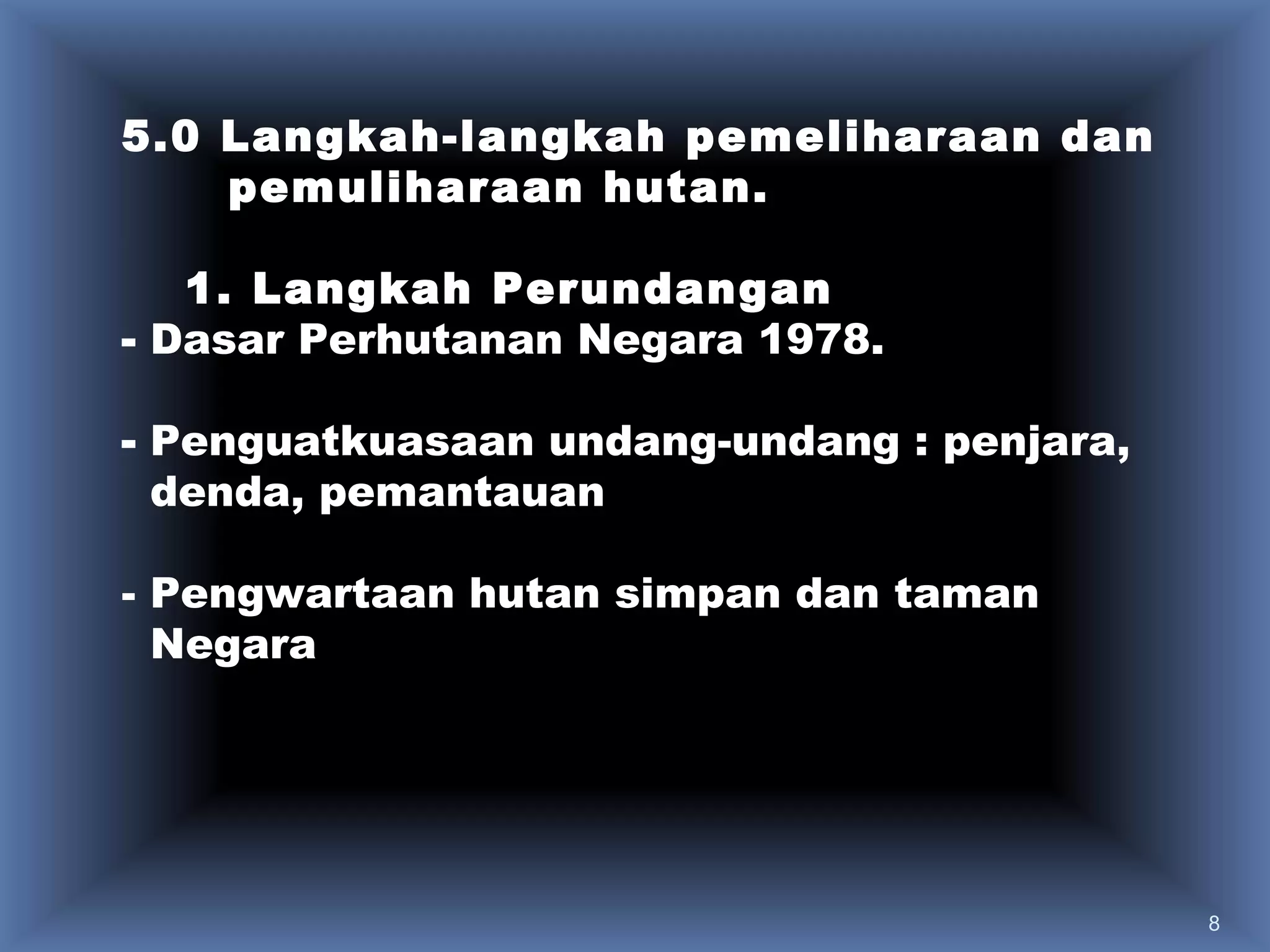 5.0 Langkah-langkah pemeliharaan dan
    pemuliharaan hutan.

   1. Langkah Perundangan
- Dasar Perhutanan Negara 1978.

- Penguatkuasaan undang-undang : penjara,
  denda, pemantauan

- Pengwartaan hutan simpan dan taman
  Negara




                                            8
 