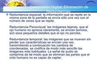 Compresión Digital: Eliminación de Redundancias  Redundancia espacial: la información que se repite en la misma zona de la pantalla se envía sólo una vez con el número de veces que se repite. Redundancia Psicovisual: las imágenes lejanas, que el ojo humano no aprecia claramente, se envían borrosa, son esos pequeños detalles que el ojo no percibe. Redundancia temporal: las imágenes que se mueven sin perder sus características se envían una vez, transmitiendo a continuación los cambios de coordenadas. se codifica de modo más sencillo las imágenes más habituales. La señal de audio se comprime de tal modo que se eliminan las partes que el oído humano no es capaz de captar. 