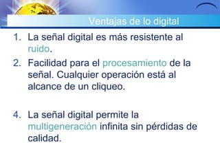 Ventajas de lo digital La señal digital es más resistente al  ruido .  Facilidad para el  procesamiento  de la señal. Cualquier operación está al alcance de un cliqueo.  La señal digital permite la  multigeneración  infinita sin pérdidas de calidad.  
