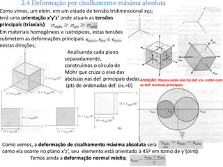 Como vemos, a deformação de cisalhamento máxima absoluta será
como ela ocorre no plano x’z’, seu elemento está orientado à 45º em torno de y’(σint).
Temos ainda a deformação normal média;
2.4 Deformação por cisalhamento máxima absoluta
Em materiais homogêneos e isotrópicos, estas tensões
submetem as deformações principais
nestas direções;
Analisando cada plano
separadamente,
construímos o círculo de
Mohr que cruza o eixo das
abcissas nas def. principais dadas
(pts de ordenadas def. cis.=0)
Como vimos, um elem. em um estado de tensão tridimensional xyz;
terá uma orientação x’y’z’ onde atuam as tensões
principais (triaxiais)
ATENÇÂO: Planos onde não há def. cis. estão com
as def. normais principais.
 