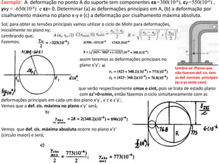 Sol; para obter as tensões principais vamos utilizar o ciclo de Mohr para deformações,
inicialmente no plano xy;
Lembrando que;
Fazemos;
assim teremos as deformações principais no
plano x’y’;
que serão respectivamente εmax e εint, pois se trata de estado plano
com εz’=0=εmin, então fazemos o ciclo simultaneamente com as
deformações principais em cada um dos plano x’y´, x´z´e z´ý´;
Vemos que a def. cis. máxima no plano x’y’ será;
Vemos que def. cis. máxima absoluta ocorre no plano x’z’
(círculo maior) e será;
Exemplo: A deformação no ponto A do suporte tem componentes εx=300(10-6), εy=550(10-6) ,
γxy= -650(10-6) e εz= 0. Determinar (a) as deformações principais em A, (b) a deformação por
cisalhamento máxima no plano x-y e (c) a deformação por cisalhamento máxima absoluta.
Lembre-se: Planos que
não tiverem def. cis. tem
as def. normais principais
(xz e yz neste caso)
 