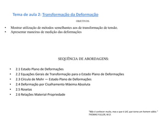 Tema de aula 2: Transformação da Deformação
SEQUÊNCIA DE ABORDAGENS:
• 2.1 Estado Plano de Deformações
• 2.2 Equações Gerais de Transformação para o Estado Plano de Deformações
• 2.3 Círculo de Mohr — Estado Plano de Deformações
• 2.4 Deformação por Cisalhamento Máxima Absoluta
• 2.5 Rosetas
• 2.6 Relações Material-Propriedade
OBJETIVOS:
• Mostrar utilização de métodos semelhantes aos de transformação de tensão.
• Apresentar maneiras de medição das deformações
“Não é conhecer muito, mas o que é útil, que torna um homem sábio.”
THOMAS FULLER, M.D.
 