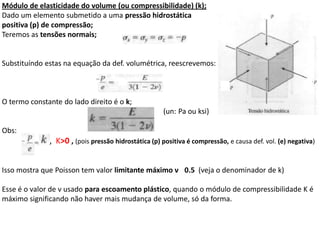 Módulo de elasticidade do volume (ou compressibilidade) (k);
Dado um elemento submetido a uma pressão hidrostática
positiva (p) de compressão;
Teremos as tensões normais;
Substituíndo estas na equação da def. volumétrica, reescrevemos:
O termo constante do lado direito é o k;
(un: Pa ou ksi)
Obs:
, K>0 , (pois pressão hidrostática (p) positiva é compressão, e causa def. vol. (e) negativa)
Isso mostra que Poisson tem valor limitante máximo ν 0.5 (veja o denominador de k)
Esse é o valor de ν usado para escoamento plástico, quando o módulo de compressibilidade K é
máximo significando não haver mais mudança de volume, só da forma.
 