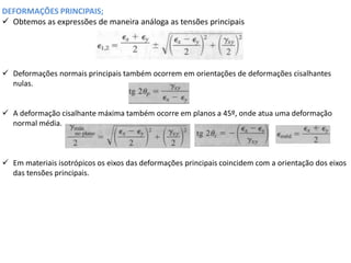 DEFORMAÇÕES PRINCIPAIS;
 Obtemos as expressões de maneira análoga as tensões principais
 Deformações normais principais também ocorrem em orientações de deformações cisalhantes
nulas.
 A deformação cisalhante máxima também ocorre em planos a 45º, onde atua uma deformação
normal média.
 Em materiais isotrópicos os eixos das deformações principais coincidem com a orientação dos eixos
das tensões principais.
 