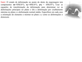Fazer: O estado de deformação no ponto do dente da engrenagem tem
componentes εx=850(10-6), εy=480(10-6), γxy = 650(10-6), Usar as
equações de transformação da deformação para determinar (a) as
deformações principais no plano e (b) a deformação por cisalhamento
máxima no plano e a deformação normal média. Especificar em cada caso
a orientação do elemento e mostrar no plano x-y como as deformações o
distorcem.
 