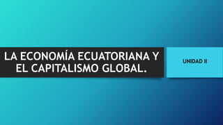 UNIDAD II
LA ECONOMÍA ECUATORIANA Y
EL CAPITALISMO GLOBAL.
 