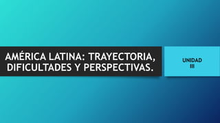 UNIDAD
III
AMÉRICA LATINA: TRAYECTORIA,
DIFICULTADES Y PERSPECTIVAS.
 