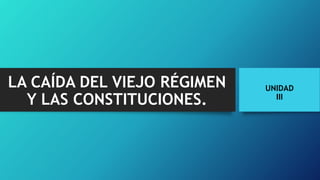 LA CAÍDA DEL VIEJO RÉGIMEN
Y LAS CONSTITUCIONES.
UNIDAD
III
 