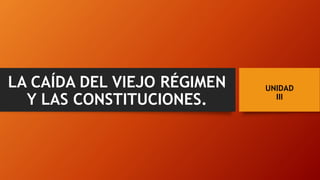 UNIDAD
III
LA CAÍDA DEL VIEJO RÉGIMEN
Y LAS CONSTITUCIONES.
 
