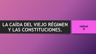 UNIDAD
III
LA CAÍDA DEL VIEJO RÉGIMEN
Y LAS CONSTITUCIONES.
 