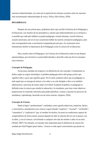 Migue Ángel Silva Morocho 4
naciones industrializadas, así como por la aparición de sistemas escolares entre las naciones
más recientemente industrializadas de Asia y África. (De la Rosa, 2020).
DESARROLLO.
Después de este primar paso, podríamos decir que escribir la historia de la Pedagogía y
la Educación, con muchos de los pensadores y autores que tradicionalmente no se incluyen y
es posible que cada país hablara su propia pedagogía: escuela alemana, escuela francesa,
escuela americana, aún en el caso ecuatoriano hablar de nuestra concepción pedagógica, pero
esto correspondería más a una historia comparada país por país. En el presente texto
intentaremos definir la importancia de la Pedagogía como la ciencia de la Educación.
Hace muchos años la Pedagogía y las Ciencias de la Educación están en una disputa
epistemológica, por tal motivo es primordial ahondar y describir cada uno de los conceptos
estos términos.
Concepto de Pedagogía.
Existe poca claridad con respecto a la definición de este concepto. Comúnmente se
define según su origen etimológico, la palabra pedagogía deriva del griego paidos que
significa niño y agein que significa guiar. Por lo tanto, podemos decir que un pedagogo es
todo aquel que se encarga de instruir a los niños y no solo dirigida a ellos si no también
adolescentes y personas de mayor edad. En la Real Academia Española, la pedagogía es
definida como la ciencia que estudia la educación y la enseñanza, que tiene como objetivos
proporcionar el contenido suficiente para poder planificar, evaluar y ejecutar los procesos de
enseñanza y aprendizaje, haciendo uso de otras ciencias. (Segarra, 2020).
Concepto de Ciencia.
Dada la lógica “predominante”, entiéndase como aquella objetivista, empirista, fáctica
y eurocéntrica, entenderemos por ciencia a aquel método “empírico”, “racional”, “verificable”,
“sistemático” y “explicativo” que, al estudiar los hechos, los pone en condiciones capaces de
comprenderlos de forma menos azarosa dejando de lado la relación del ser con el pensar, con
el saber, y con el conocer, convirtiendo a cualquier otro tipo de método o saber en un mito
(Walsh, 2007). No obstante, el concepto más importante para la definición de ciencia fue
acuñado por Karl Popper quien indica: “ciencia es todo aquel conocimiento que puede ser
 