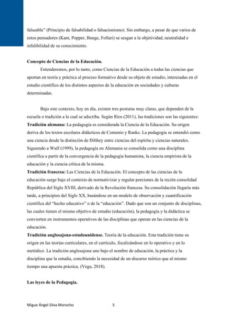 Migue Ángel Silva Morocho 5
falseable” (Principio de falsabilidad o falsacionismo). Sin embargo, a pesar de que varios de
estos pensadores (Kant, Popper, Bunge, Follari) se sesgan a la objetividad, neutralidad e
infalibilidad de su conocimiento.
Concepto de Ciencias de la Educación.
Entenderemos, por lo tanto, como Ciencias de la Educación a todas las ciencias que
aportan en teoría y práctica al proceso formativo desde su objeto de estudio, interesadas en el
estudio científico de los distintos aspectos de la educación en sociedades y culturas
determinadas.
Bajo este contexto, hoy en día, existen tres posturas muy claras, que dependen de la
escuela o tradición a la cual se adscriba. Según Ríos (2011), las tradiciones son las siguientes:
Tradición alemana: La pedagogía es considerada la Ciencia de la Educación. Su origen
deriva de los textos escolares didácticos de Comenio y Ranke. La pedagogía se entendió como
una ciencia desde la distinción de Dilthey entre ciencias del espíritu y ciencias naturales.
Siguiendo a Wulf (1999), la pedagogía en Alemania se consolida como una disciplina
científica a partir de la convergencia de la pedagogía humanista, la ciencia empirista de la
educación y la ciencia crítica de la misma.
Tradición francesa: Las Ciencias de la Educación. El concepto de las ciencias de la
educación surge bajo el contexto de normativizar y regular porciones de la recién consolidad
República del Siglo XVIII, derivado de la Revolución francesa. Su consolidación llegaría más
tarde, a principios del Siglo XX, basándose en un modelo de observación y cuantificación
científica del “hecho educativo” o de la “educación”. Dado que son un conjunto de disciplinas,
las cuales tienen el mismo objetivo de estudio (educación), la pedagogía y la didáctica se
convierten en instrumentos operativos de las disciplinas que operan en las ciencias de la
educación.
Tradición anglosajona-estadounidense. Teoría de la educación. Esta tradición tiene su
origen en las teorías curriculares, en el currículo, focalizándose en lo operativo y en lo
metódico. La tradición anglosajona une bajo el nombre de educación, la práctica y la
disciplina que la estudia, concibiendo la necesidad de un discurso teórico que al mismo
tiempo una apuesta práctica. (Vega, 2018).
Las leyes de la Pedagogía.
 