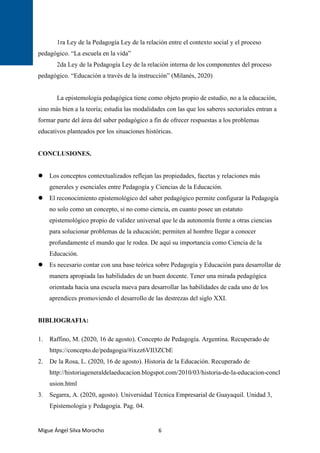 Migue Ángel Silva Morocho 6
1ra Ley de la Pedagogía Ley de la relación entre el contexto social y el proceso
pedagógico. “La escuela en la vida”
2da Ley de la Pedagogía Ley de la relación interna de los componentes del proceso
pedagógico. “Educación a través de la instrucción” (Milanés, 2020)
La epistemología pedagógica tiene como objeto propio de estudio, no a la educación,
sino más bien a la teoría; estudia las modalidades con las que los saberes sectoriales entran a
formar parte del área del saber pedagógico a fin de ofrecer respuestas a los problemas
educativos planteados por los situaciones históricas.
CONCLUSIONES.
 Los conceptos contextualizados reflejan las propiedades, facetas y relaciones más
generales y esenciales entre Pedagogía y Ciencias de la Educación.
 El reconocimiento epistemológico del saber pedagógico permite configurar la Pedagogía
no solo como un concepto, si no como ciencia, en cuanto posee un estatuto
epistemológico propio de validez universal que le da autonomía frente a otras ciencias
para solucionar problemas de la educación; permiten al hombre llegar a conocer
profundamente el mundo que le rodea. De aquí su importancia como Ciencia de la
Educación.
 Es necesario contar con una base teórica sobre Pedagogía y Educación para desarrollar de
manera apropiada las habilidades de un buen docente. Tener una mirada pedagógica
orientada hacia una escuela nueva para desarrollar las habilidades de cada uno de los
aprendices promoviendo el desarrollo de las destrezas del siglo XXI.
BIBLIOGRAFIA:
1. Raffino, M. (2020, 16 de agosto). Concepto de Pedagogía. Argentina. Recuperado de
https://concepto.de/pedagogia/#ixzz6VIl3ZCbE
2. De la Rosa, L. (2020, 16 de agosto). Historia de la Educación. Recuperado de
http://historiageneraldelaeducacion.blogspot.com/2010/03/historia-de-la-educacion-concl
usion.html
3. Segarra, A. (2020, agosto). Universidad Técnica Empresarial de Guayaquil. Unidad 3,
Epistemología y Pedagogía. Pag. 04.
 