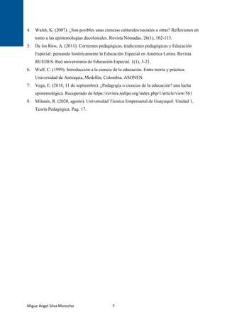 Migue Ángel Silva Morocho 7
4. Walsh, K. (2007). ¿Son posibles unas ciencias culturales/sociales u otras? Reflexiones en
torno a las epistemologías decoloniales. Revista Nómadas. 26(1), 102-113.
5. De los Ríos, A. (2011). Corrientes pedagógicas, tradiciones pedagógicas y Educación
Especial: pensando históricamente la Educación Especial en América Latina. Revista
RUEDES. Red universitaria de Educación Especial. 1(1), 3-21.
6. Wulf, C. (1999). Introducción a la ciencia de la educación. Entre teoría y práctica.
Universidad de Antioquia, Medellín, Colombia. ASONEN.
7. Vega, E. (2018, 11 de septiembre). ¿Pedagogía o ciencias de la educación? una lucha
epistemológica. Recuperado de https://revista.redipe.org/index.php/1/article/view/561
8. Milanés, R. (2020, agosto). Universidad Técnica Empresarial de Guayaquil. Unidad 1,
Teoría Pedagógica. Pag. 17.
 