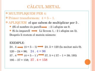 CÀLCUL METAL
 MULTIPLIQUEM PER 4:
 Primer transformem: 4 = 5 – 1.
 APLIQUEM el que sabem de multiplicar per 5 .
 (Si el nombre és parell : 2 i afegim un 0.
 Si és imparell Li llevem 1, : 2 i afegim un 5).
Després li restem el mateix número:
EXEMPLE:
24 . 4 (4 = 5 – 1) 24 .5 = 120 (la meitat més 0).
120 – 24 = 96; 24 . 4 = 96
37 . 4 (4 = 5 – 1 ) 37. 5 = ( 37 – 1 = 38; 195)
195 – 37 = 158; 37 . 4 = 158
 